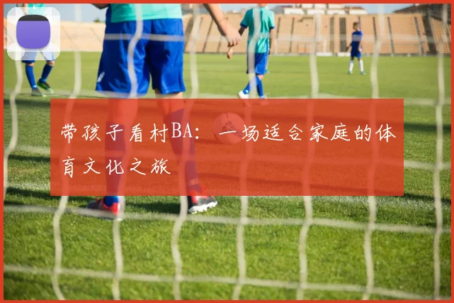 带孩子看村BA：一场适合家庭的体育文化之旅