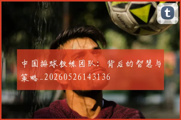 中国排球教练团队:背后的智慧与策略_20260526143136
