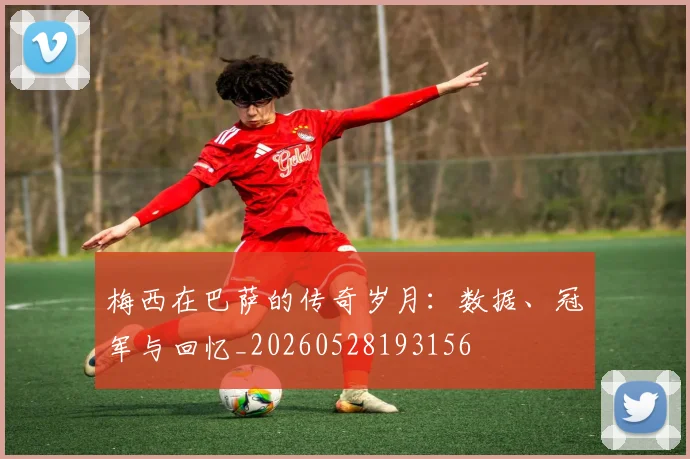 梅西在巴萨的传奇岁月：数据、冠军与回忆_20260528193156