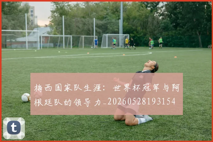 梅西国家队生涯：世界杯冠军与阿根廷队的领导力_20260528193154